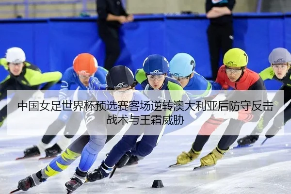 中国女足世界杯预选赛客场逆转澳大利亚后防守反击战术与王霜威胁